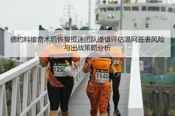 德约科维奇术后恢复提速团队谨慎评估温网签表风险与出战策略分析